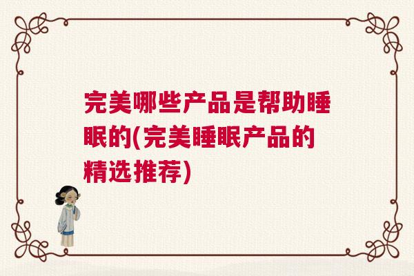 完美哪些产品是帮助睡眠的(完美睡眠产品的精选推荐)