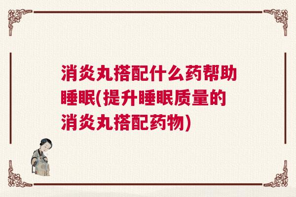 消炎丸搭配什么药帮助睡眠(提升睡眠质量的消炎丸搭配药物)