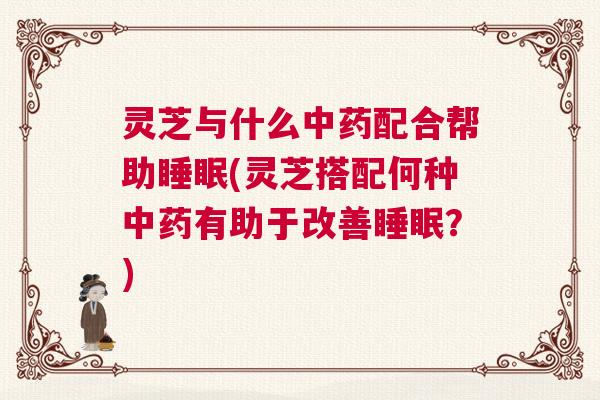 灵芝与什么中药配合帮助睡眠(灵芝搭配何种中药有助于改善睡眠？)