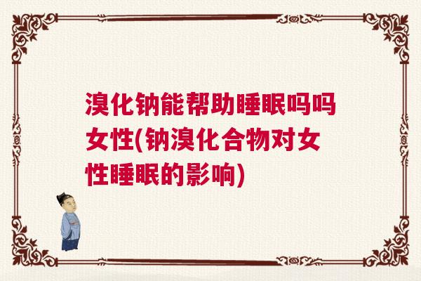 溴化钠能帮助睡眠吗吗女性(钠溴化合物对女性睡眠的影响)