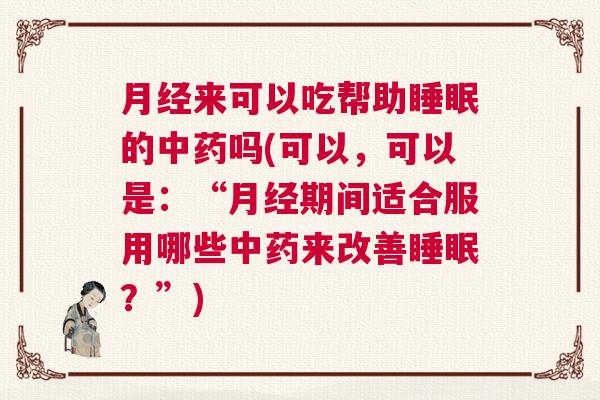 月经来可以吃帮助睡眠的中药吗(可以，可以是：“月经期间适合服用哪些中药来改善睡眠？”)