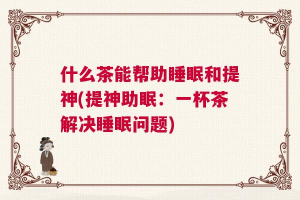 什么茶能帮助睡眠和提神(提神助眠：一杯茶解决睡眠问题)