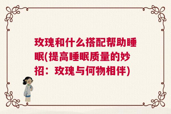 玫瑰和什么搭配帮助睡眠(提高睡眠质量的妙招:玫瑰与何物相伴) 玫瑰和什么搭配帮助睡眠(提高睡眠质量的妙招:玫瑰与何物相伴)