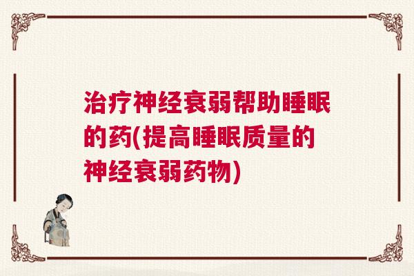 治疗神经衰弱帮助睡眠的药(提高睡眠质量的神经衰弱药物) 治疗神经衰弱帮助睡眠的药(提高睡眠质量的神经衰弱药物)