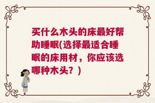 买什么木头的床最好帮助睡眠(选择最适合睡眠的床用材，你应该选哪种木头？)