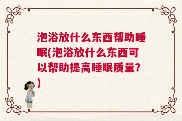 泡浴放什么东西帮助睡眠(泡浴放什么东西可以帮助提高睡眠质量？)