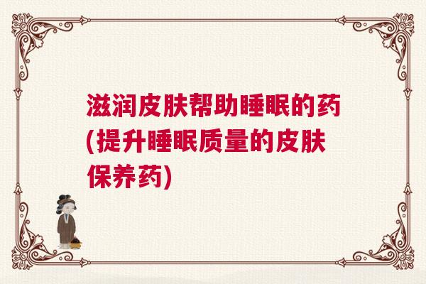 滋润皮肤帮助睡眠的药(提升睡眠质量的皮肤保养药)