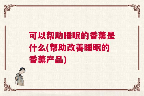 可以帮助睡眠的香薰是什么(帮助改善睡眠的香薰产品)