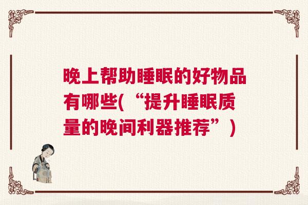 晚上帮助睡眠的好物品有哪些(“提升睡眠质量的晚间利器推荐”) 晚上帮助睡眠的好物品有哪些(“提升睡眠质量的晚间利器推荐”)