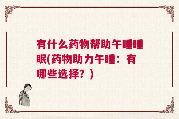 有什么药物帮助午睡睡眠(药物助力午睡：有哪些选择？)