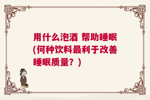 用什么泡酒 帮助睡眠(何种饮料最利于改善睡眠质量？)
