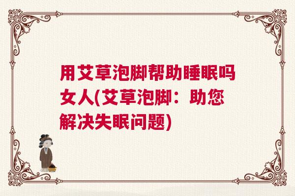 用艾草泡脚帮助睡眠吗女人(艾草泡脚:助您解决失眠问题) 用艾草泡脚帮助睡眠吗女人(艾草泡脚:助您解决失眠问题)
