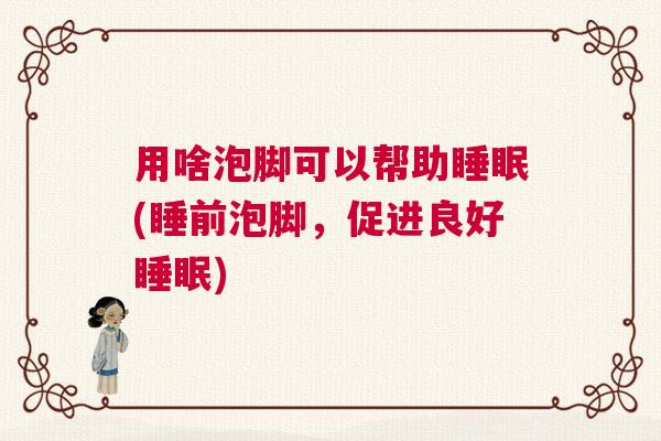 用啥泡脚可以帮助睡眠(睡前泡脚，促进良好睡眠)