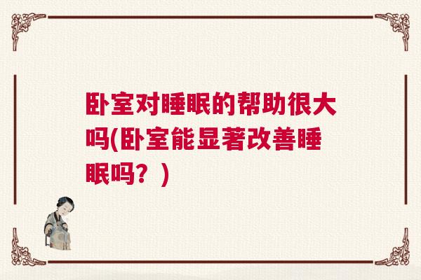 卧室对睡眠的帮助很大吗(卧室能显著改善睡眠吗？)