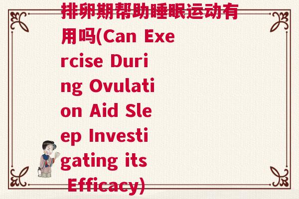 排卵期帮助睡眠运动有用吗(Can Exercise During Ovulation Aid Sleep Investigating its Efficacy) 排卵期帮助睡眠运动有用吗(Can Exercise During Ovulation Aid Sleep Investigating its Efficacy)