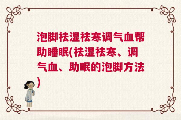 泡脚祛湿祛寒调气血帮助睡眠(祛湿祛寒、调气血、助眠的泡脚方法)