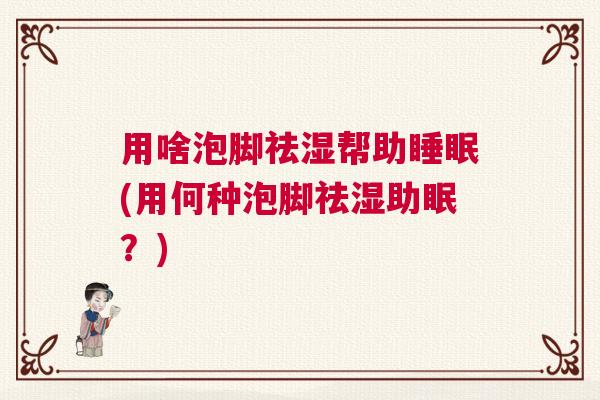 用啥泡脚祛湿帮助睡眠(用何种泡脚祛湿助眠？)