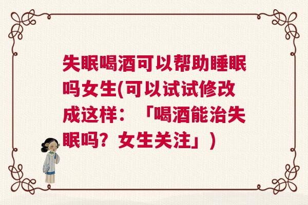 失眠喝酒可以帮助睡眠吗女生(可以试试修改成这样：「喝酒能治失眠吗？女生关注」)