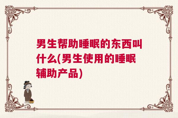 男生帮助睡眠的东西叫什么(男生使用的睡眠辅助产品)