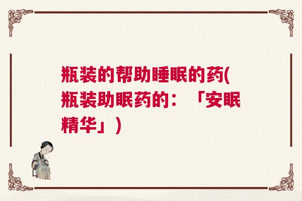 瓶装的帮助睡眠的药(瓶装助眠药的：「安眠精华」)