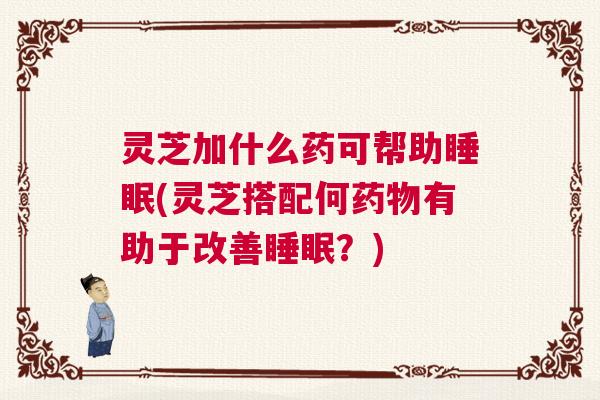 灵芝加什么药可帮助睡眠(灵芝搭配何药物有助于改善睡眠？)
