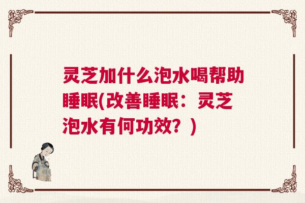 灵芝加什么泡水喝帮助睡眠(改善睡眠：灵芝泡水有何功效？)
