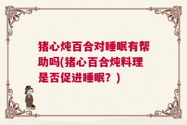 猪心炖百合对睡眠有帮助吗(猪心百合炖料理是否促进睡眠？)