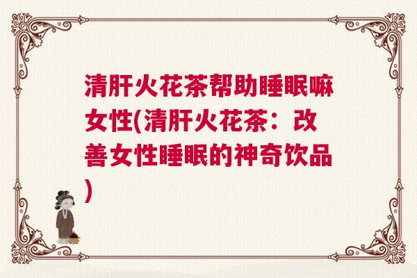 清肝火花茶帮助睡眠嘛女性(清肝火花茶：改善女性睡眠的神奇饮品)
