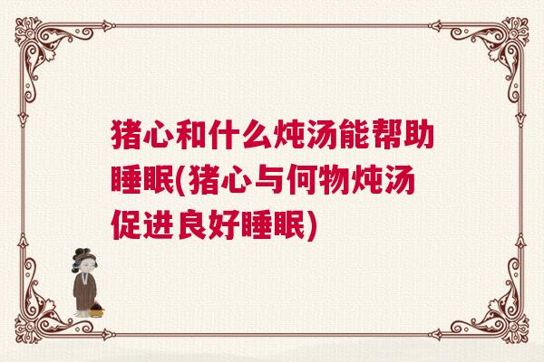 猪心和什么炖汤能帮助睡眠(猪心与何物炖汤促进良好睡眠)