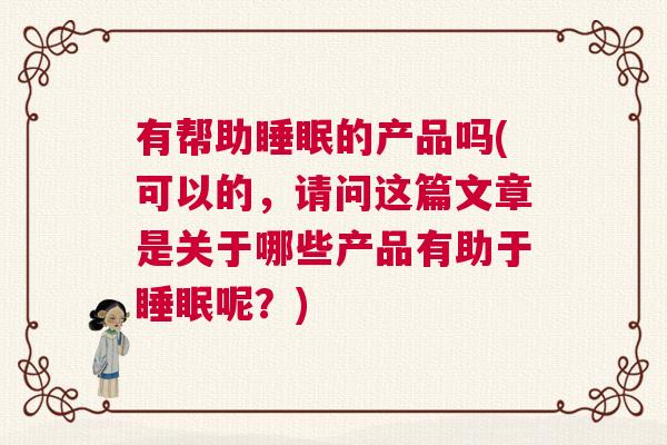 有帮助睡眠的产品吗(可以的，请问这篇文章是关于哪些产品有助于睡眠呢？)
