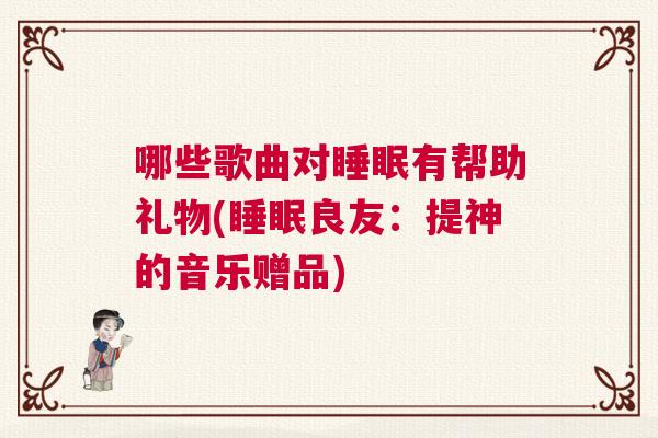 哪些歌曲对睡眠有帮助礼物(睡眠良友:提神的音乐赠品) 哪些歌曲对睡眠有帮助礼物(睡眠良友:提神的音乐赠品)