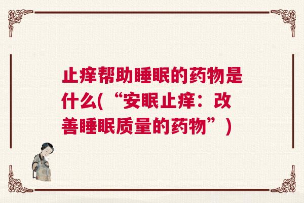止痒帮助睡眠的药物是什么(“安眠止痒:改善睡眠质量的药物”) 止痒帮助睡眠的药物是什么(“安眠止痒:改善睡眠质量的药物”)