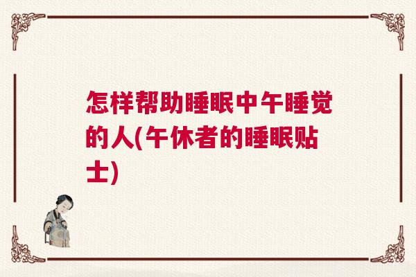 怎样帮助睡眠中午睡觉的人(午休者的睡眠贴士)