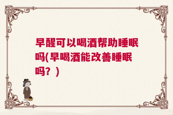 早醒可以喝酒帮助睡眠吗(早喝酒能改善睡眠吗？)