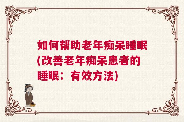 如何帮助老年痴呆睡眠(改善老年痴呆患者的睡眠:有效方法) 如何帮助老年痴呆睡眠(改善老年痴呆患者的睡眠:有效方法)