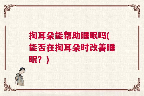 掏耳朵能帮助睡眠吗(能否在掏耳朵时改善睡眠?) 掏耳朵能帮助睡眠吗(能否在掏耳朵时改善睡眠?)