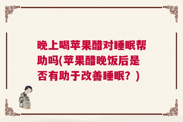 晚上喝苹果醋对睡眠帮助吗(苹果醋晚饭后是否有助于改善睡眠?) 晚上喝苹果醋对睡眠帮助吗(苹果醋晚饭后是否有助于改善睡眠?)