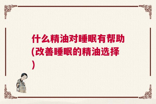 什么精油对睡眠有帮助(改善睡眠的精油选择) 什么精油对睡眠有帮助(改善睡眠的精油选择)