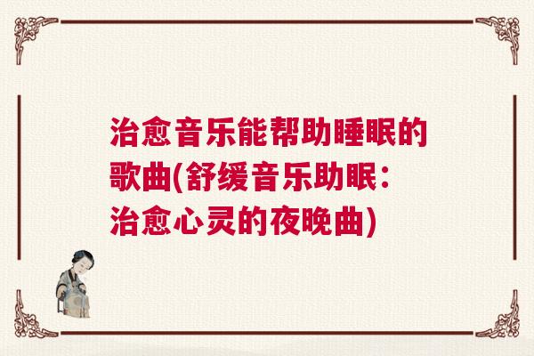 治愈音乐能帮助睡眠的歌曲(舒缓音乐助眠:治愈心灵的夜晚曲) 治愈音乐能帮助睡眠的歌曲(舒缓音乐助眠:治愈心灵的夜晚曲)