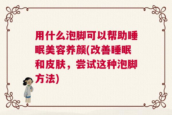 用什么泡脚可以帮助睡眠美容养颜(改善睡眠和皮肤，尝试这种泡脚方法)