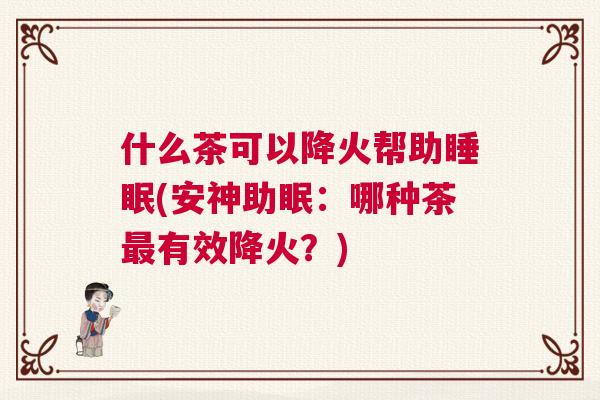 什么茶可以降火帮助睡眠(安神助眠:哪种茶最有效降火?) 什么茶可以降火帮助睡眠(安神助眠:哪种茶最有效降火?)
