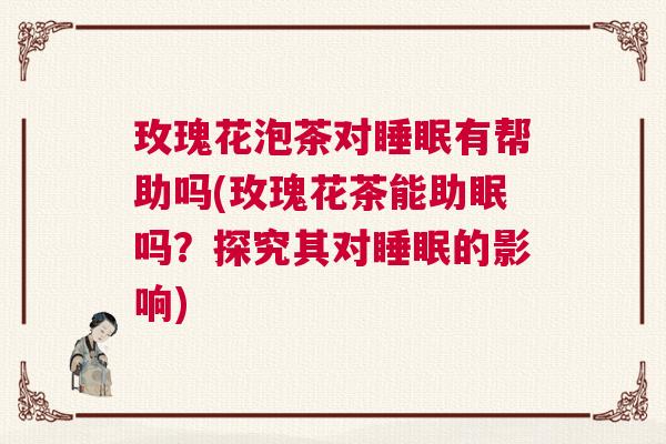 玫瑰花泡茶对睡眠有帮助吗(玫瑰花茶能助眠吗？探究其对睡眠的影响)