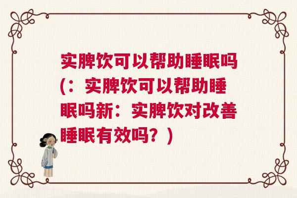 实脾饮可以帮助睡眠吗(：实脾饮可以帮助睡眠吗新：实脾饮对改善睡眠有效吗？)
