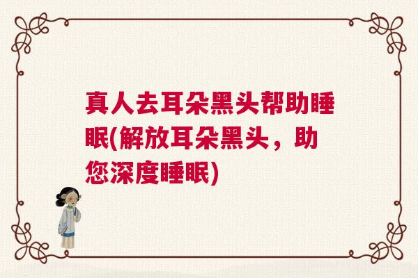 真人去耳朵黑头帮助睡眠(解放耳朵黑头,助您深度睡眠) 真人去耳朵黑头帮助睡眠(解放耳朵黑头,助您深度睡眠)