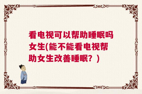 看电视可以帮助睡眠吗女生(能不能看电视帮助女生改善睡眠?) 看电视可以帮助睡眠吗女生(能不能看电视帮助女生改善睡眠?)