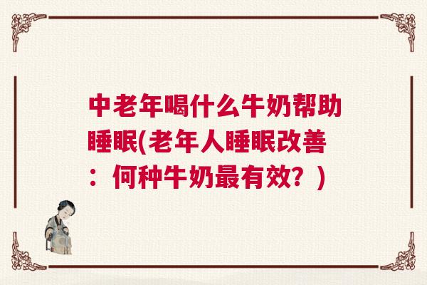 中老年喝什么牛奶帮助睡眠(老年人睡眠改善：何种牛奶最有效？)