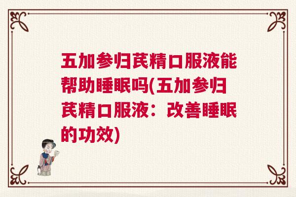 五加参归芪精口服液能帮助睡眠吗(五加参归芪精口服液：改善睡眠的功效)