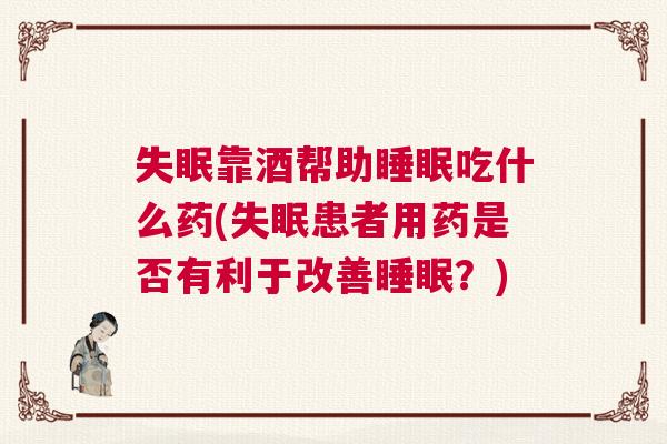 失眠靠酒帮助睡眠吃什么药(失眠患者用药是否有利于改善睡眠？)