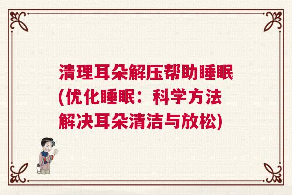 清理耳朵解压帮助睡眠(优化睡眠：科学方法解决耳朵清洁与放松)