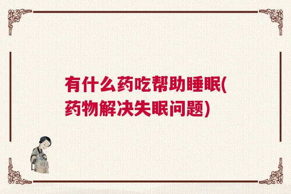 有什么药吃帮助睡眠(药物解决失眠问题)